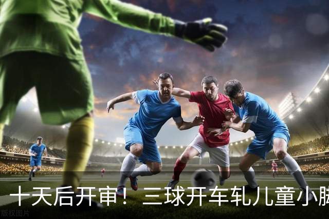 十天后开审！三球开车轧儿童小脚致骨折 索赔2.5万暴涨至375万